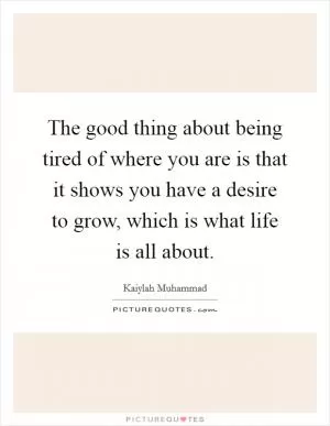 The good thing about being tired of where you are is that it shows you have a desire to grow, which is what life is all about Picture Quote #1