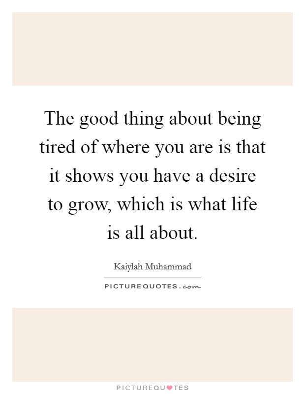 The good thing about being tired of where you are is that it shows you have a desire to grow, which is what life is all about. Picture Quote #1