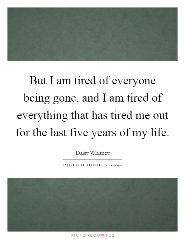 But I am tired of everyone being gone, and I am tired of everything that has tired me out for the last five years of my life. Picture Quote #1