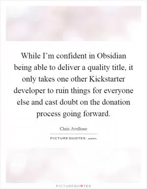 While I’m confident in Obsidian being able to deliver a quality title, it only takes one other Kickstarter developer to ruin things for everyone else and cast doubt on the donation process going forward Picture Quote #1