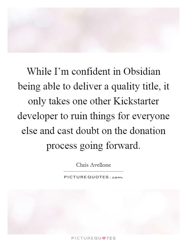 While I'm confident in Obsidian being able to deliver a quality title, it only takes one other Kickstarter developer to ruin things for everyone else and cast doubt on the donation process going forward. Picture Quote #1