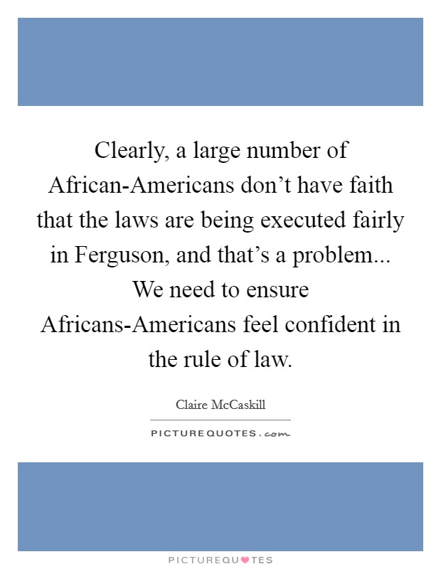 Clearly, a large number of African-Americans don't have faith that the laws are being executed fairly in Ferguson, and that's a problem... We need to ensure Africans-Americans feel confident in the rule of law. Picture Quote #1