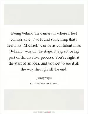Being behind the camera is where I feel comfortable. I’ve found something that I feel I, as ‘Michael,’ can be as confident in as ‘Johnny’ was on the stage. It’s great being part of the creative process. You’re right at the start of an idea, and you get to see it all the way through till the end Picture Quote #1