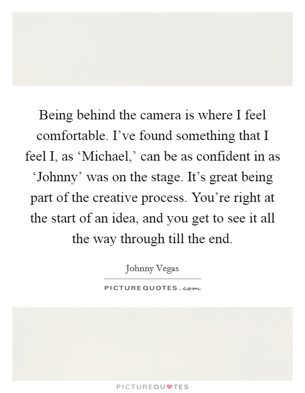 Being behind the camera is where I feel comfortable. I've found something that I feel I, as ‘Michael,' can be as confident in as ‘Johnny' was on the stage. It's great being part of the creative process. You're right at the start of an idea, and you get to see it all the way through till the end. Picture Quote #1