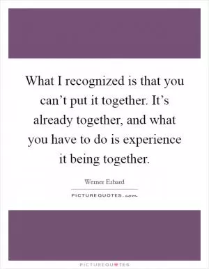 What I recognized is that you can’t put it together. It’s already together, and what you have to do is experience it being together Picture Quote #1