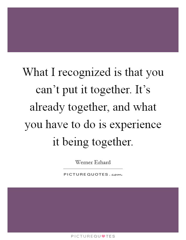 What I recognized is that you can't put it together. It's already together, and what you have to do is experience it being together. Picture Quote #1