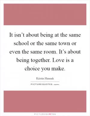 It isn’t about being at the same school or the same town or even the same room. It’s about being together. Love is a choice you make Picture Quote #1