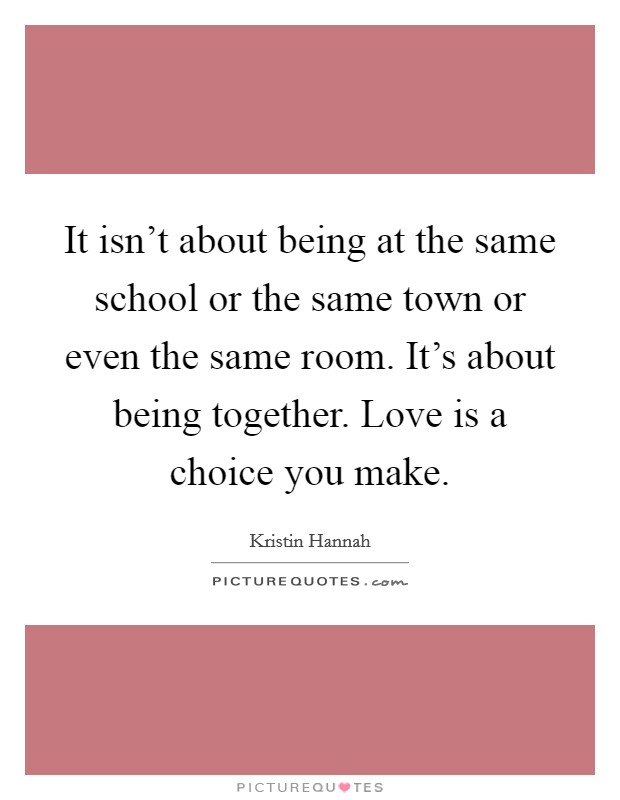It isn't about being at the same school or the same town or even the same room. It's about being together. Love is a choice you make. Picture Quote #1