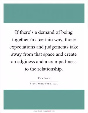 If there’s a demand of being together in a certain way, those expectations and judgements take away from that space and create an edginess and a cramped-ness to the relationship Picture Quote #1