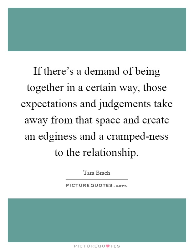 If there's a demand of being together in a certain way, those expectations and judgements take away from that space and create an edginess and a cramped-ness to the relationship. Picture Quote #1