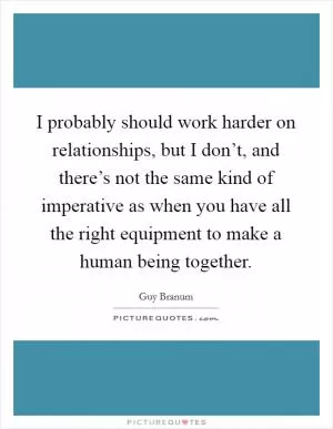 I probably should work harder on relationships, but I don’t, and there’s not the same kind of imperative as when you have all the right equipment to make a human being together Picture Quote #1