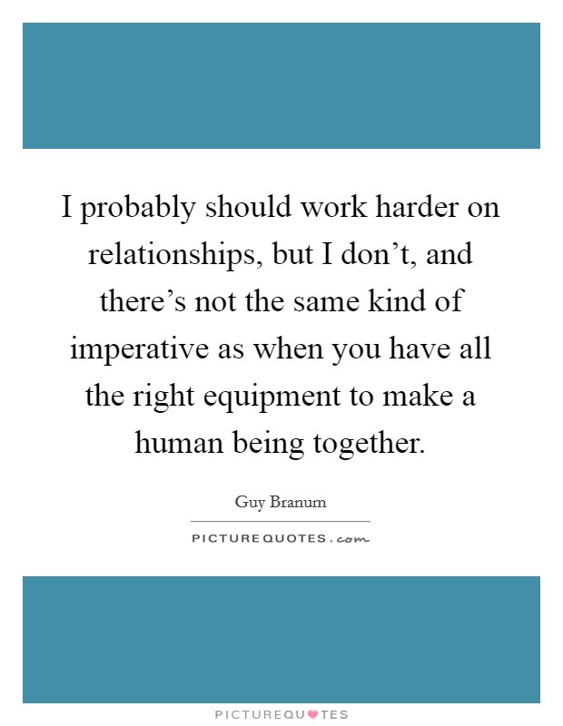 I probably should work harder on relationships, but I don't, and there's not the same kind of imperative as when you have all the right equipment to make a human being together. Picture Quote #1