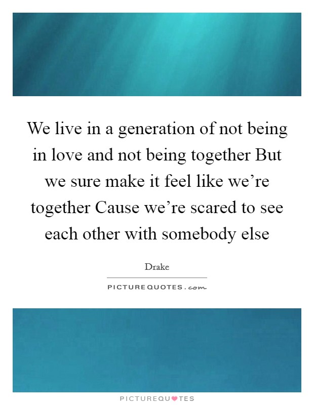 We live in a generation of not being in love and not being together But we sure make it feel like we're together Cause we're scared to see each other with somebody else Picture Quote #1