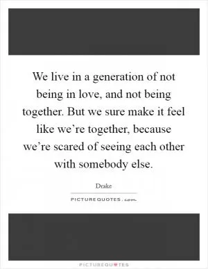We live in a generation of not being in love, and not being together. But we sure make it feel like we’re together, because we’re scared of seeing each other with somebody else Picture Quote #1