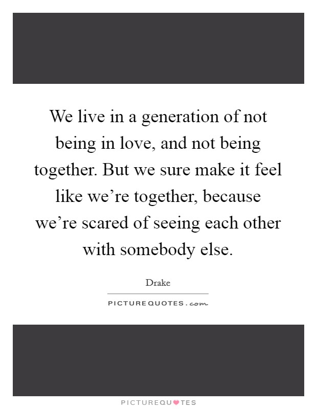 We live in a generation of not being in love, and not being together. But we sure make it feel like we're together, because we're scared of seeing each other with somebody else. Picture Quote #1