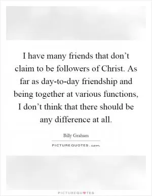 I have many friends that don’t claim to be followers of Christ. As far as day-to-day friendship and being together at various functions, I don’t think that there should be any difference at all Picture Quote #1