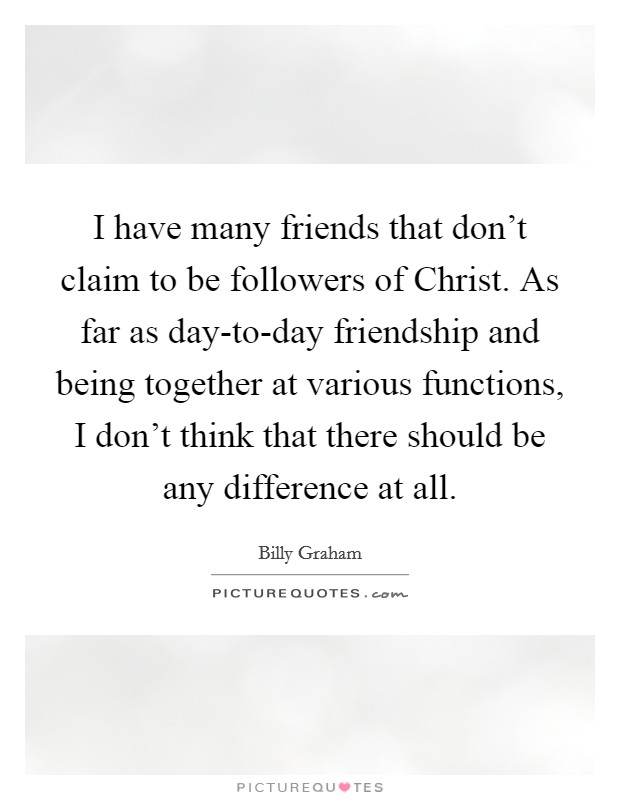 I have many friends that don't claim to be followers of Christ. As far as day-to-day friendship and being together at various functions, I don't think that there should be any difference at all. Picture Quote #1