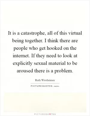 It is a catastrophe, all of this virtual being together. I think there are people who get hooked on the internet. If they need to look at explicitly sexual material to be aroused there is a problem Picture Quote #1