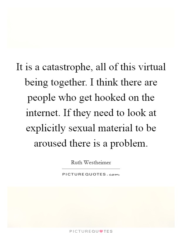 It is a catastrophe, all of this virtual being together. I think there are people who get hooked on the internet. If they need to look at explicitly sexual material to be aroused there is a problem. Picture Quote #1