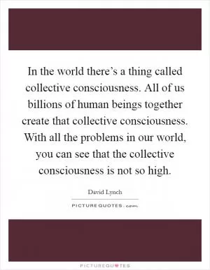 In the world there’s a thing called collective consciousness. All of us billions of human beings together create that collective consciousness. With all the problems in our world, you can see that the collective consciousness is not so high Picture Quote #1