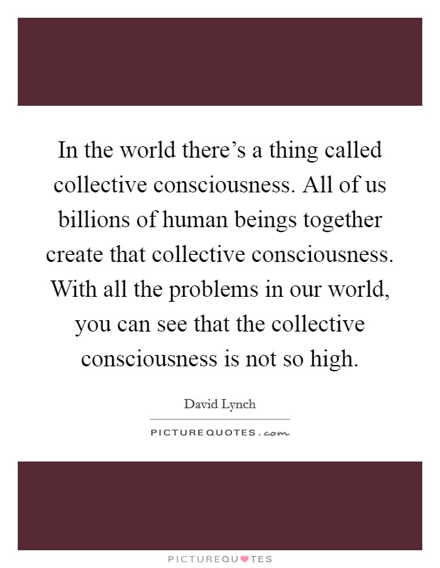 In the world there's a thing called collective consciousness. All of us billions of human beings together create that collective consciousness. With all the problems in our world, you can see that the collective consciousness is not so high. Picture Quote #1