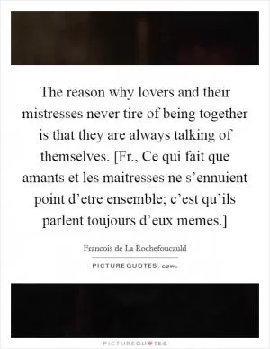The reason why lovers and their mistresses never tire of being together is that they are always talking of themselves. [Fr., Ce qui fait que amants et les maitresses ne s’ennuient point d’etre ensemble; c’est qu’ils parlent toujours d’eux memes.] Picture Quote #1