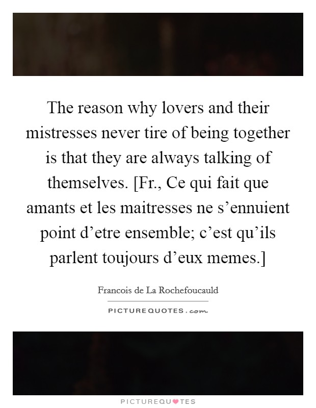 The reason why lovers and their mistresses never tire of being together is that they are always talking of themselves. [Fr., Ce qui fait que amants et les maitresses ne s'ennuient point d'etre ensemble; c'est qu'ils parlent toujours d'eux memes.] Picture Quote #1