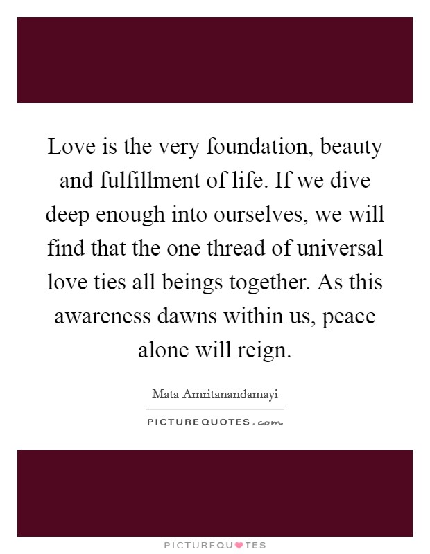 Love is the very foundation, beauty and fulfillment of life. If we dive deep enough into ourselves, we will find that the one thread of universal love ties all beings together. As this awareness dawns within us, peace alone will reign. Picture Quote #1