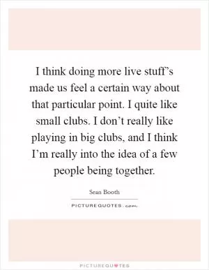 I think doing more live stuff’s made us feel a certain way about that particular point. I quite like small clubs. I don’t really like playing in big clubs, and I think I’m really into the idea of a few people being together Picture Quote #1