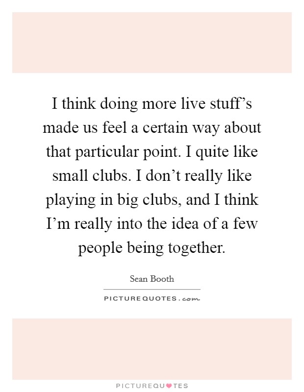 I think doing more live stuff's made us feel a certain way about that particular point. I quite like small clubs. I don't really like playing in big clubs, and I think I'm really into the idea of a few people being together. Picture Quote #1