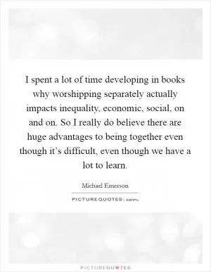 I spent a lot of time developing in books why worshipping separately actually impacts inequality, economic, social, on and on. So I really do believe there are huge advantages to being together even though it’s difficult, even though we have a lot to learn Picture Quote #1