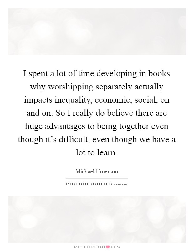 I spent a lot of time developing in books why worshipping separately actually impacts inequality, economic, social, on and on. So I really do believe there are huge advantages to being together even though it's difficult, even though we have a lot to learn. Picture Quote #1
