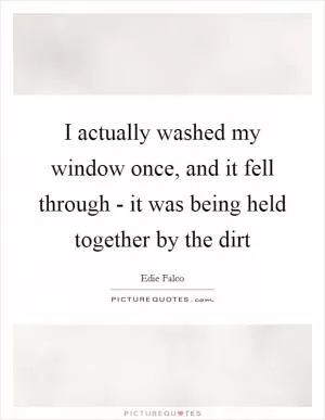 I actually washed my window once, and it fell through - it was being held together by the dirt Picture Quote #1