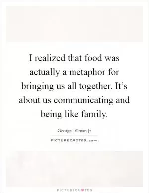 I realized that food was actually a metaphor for bringing us all together. It’s about us communicating and being like family Picture Quote #1