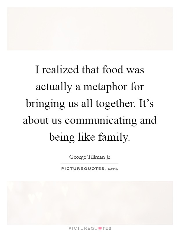 I realized that food was actually a metaphor for bringing us all together. It's about us communicating and being like family. Picture Quote #1