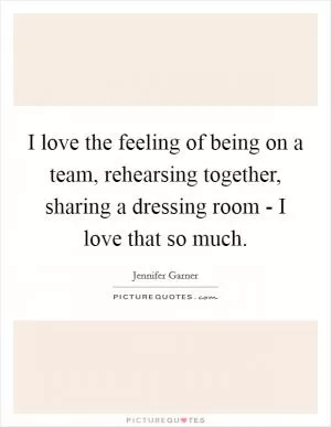 I love the feeling of being on a team, rehearsing together, sharing a dressing room - I love that so much Picture Quote #1