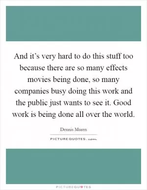 And it’s very hard to do this stuff too because there are so many effects movies being done, so many companies busy doing this work and the public just wants to see it. Good work is being done all over the world Picture Quote #1