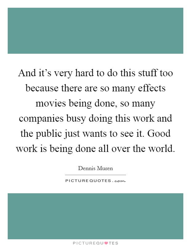 And it's very hard to do this stuff too because there are so many effects movies being done, so many companies busy doing this work and the public just wants to see it. Good work is being done all over the world. Picture Quote #1