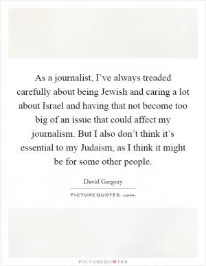 As a journalist, I’ve always treaded carefully about being Jewish and caring a lot about Israel and having that not become too big of an issue that could affect my journalism. But I also don’t think it’s essential to my Judaism, as I think it might be for some other people Picture Quote #1