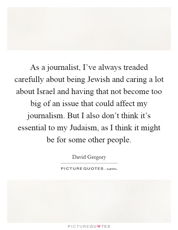 As a journalist, I've always treaded carefully about being Jewish and caring a lot about Israel and having that not become too big of an issue that could affect my journalism. But I also don't think it's essential to my Judaism, as I think it might be for some other people. Picture Quote #1