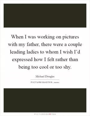 When I was working on pictures with my father, there were a couple leading ladies to whom I wish I’d expressed how I felt rather than being too cool or too shy Picture Quote #1