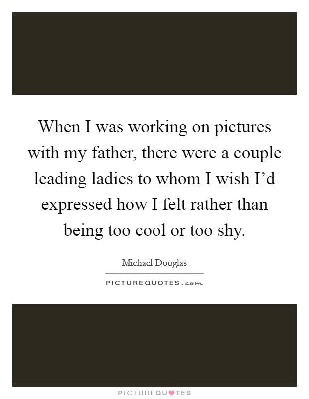 When I was working on pictures with my father, there were a couple leading ladies to whom I wish I'd expressed how I felt rather than being too cool or too shy. Picture Quote #1