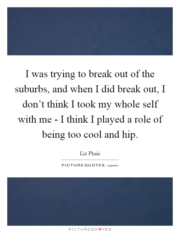 I was trying to break out of the suburbs, and when I did break out, I don't think I took my whole self with me - I think I played a role of being too cool and hip. Picture Quote #1