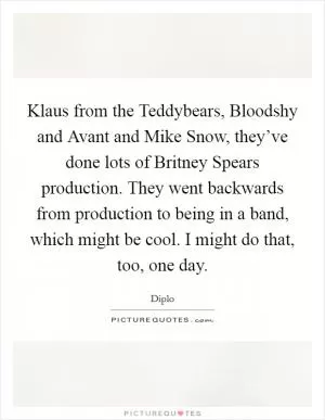 Klaus from the Teddybears, Bloodshy and Avant and Mike Snow, they’ve done lots of Britney Spears production. They went backwards from production to being in a band, which might be cool. I might do that, too, one day Picture Quote #1