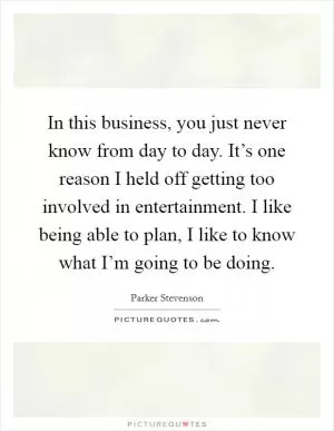 In this business, you just never know from day to day. It’s one reason I held off getting too involved in entertainment. I like being able to plan, I like to know what I’m going to be doing Picture Quote #1