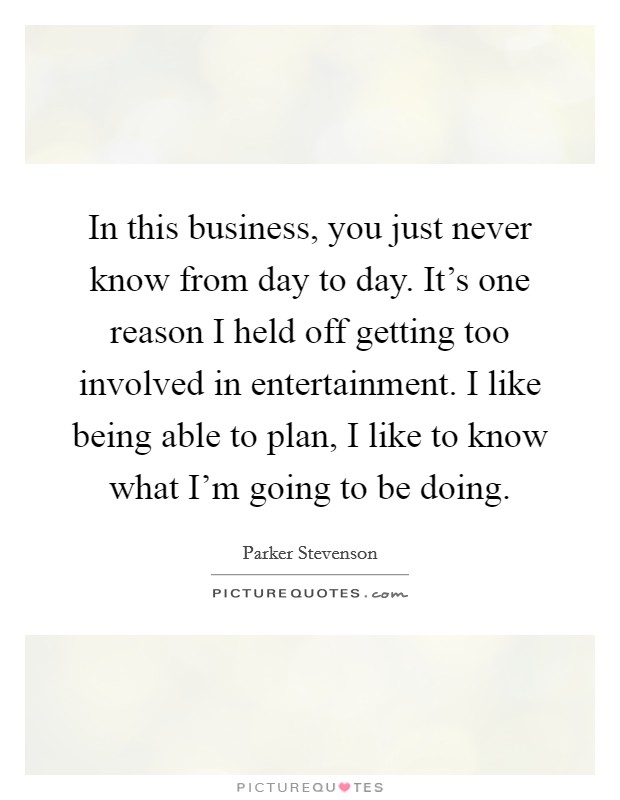 In this business, you just never know from day to day. It's one reason I held off getting too involved in entertainment. I like being able to plan, I like to know what I'm going to be doing. Picture Quote #1