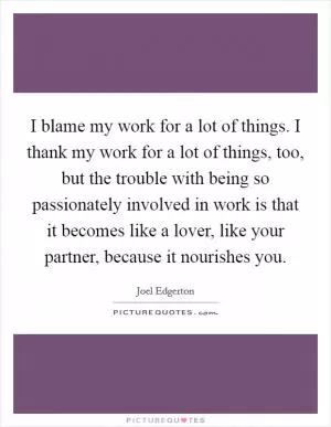 I blame my work for a lot of things. I thank my work for a lot of things, too, but the trouble with being so passionately involved in work is that it becomes like a lover, like your partner, because it nourishes you Picture Quote #1