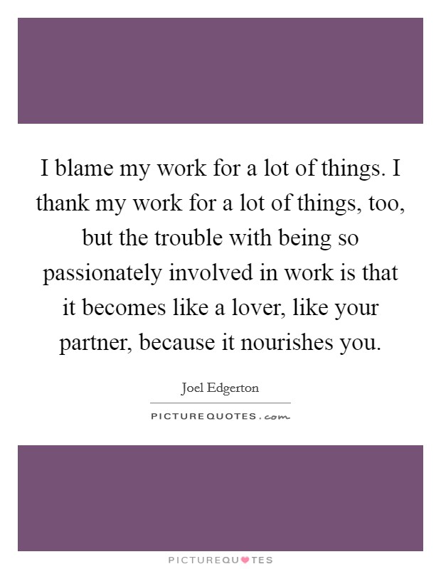 I blame my work for a lot of things. I thank my work for a lot of things, too, but the trouble with being so passionately involved in work is that it becomes like a lover, like your partner, because it nourishes you. Picture Quote #1