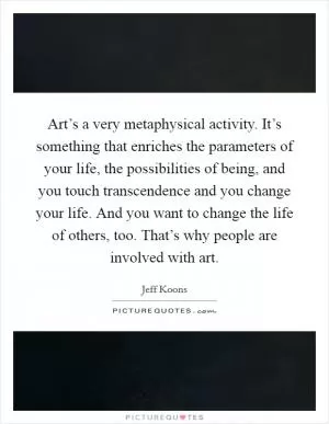 Art’s a very metaphysical activity. It’s something that enriches the parameters of your life, the possibilities of being, and you touch transcendence and you change your life. And you want to change the life of others, too. That’s why people are involved with art Picture Quote #1