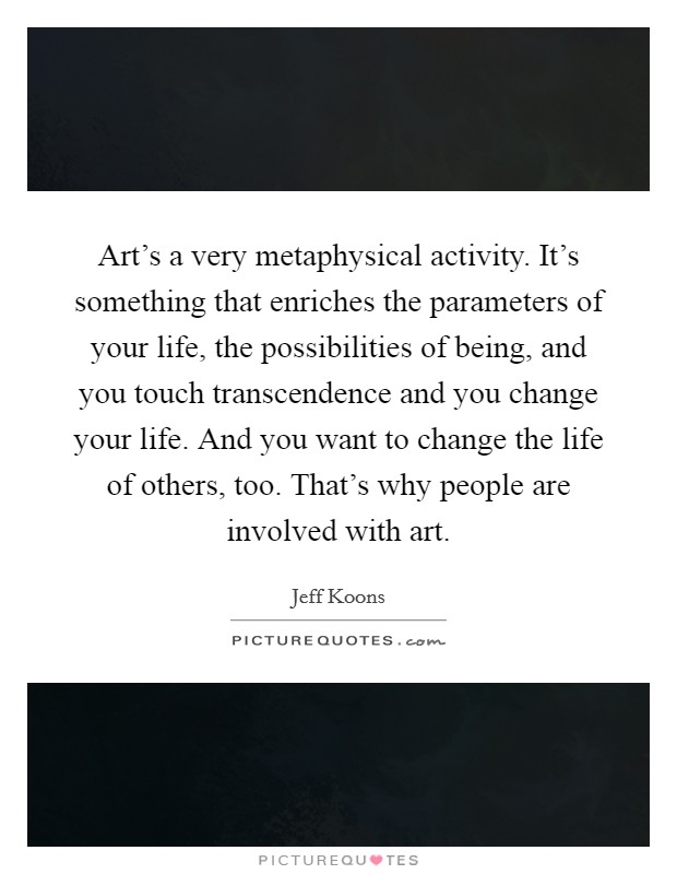 Art's a very metaphysical activity. It's something that enriches the parameters of your life, the possibilities of being, and you touch transcendence and you change your life. And you want to change the life of others, too. That's why people are involved with art. Picture Quote #1